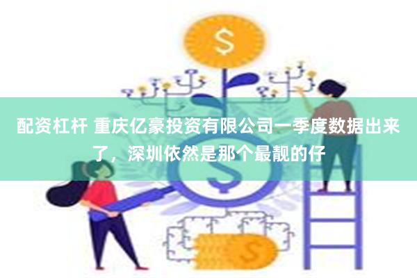 配资杠杆 重庆亿豪投资有限公司一季度数据出来了，深圳依然是那个最靓的仔