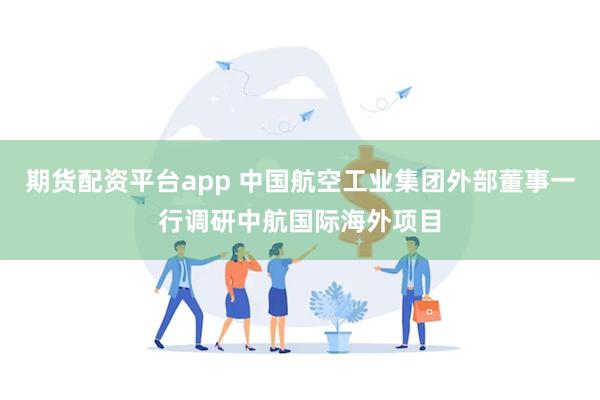 期货配资平台app 中国航空工业集团外部董事一行调研中航国际海外项目