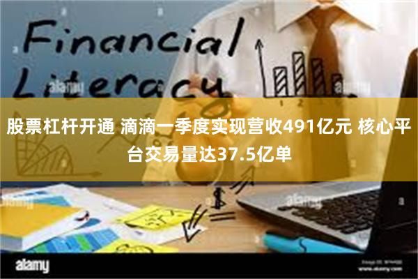 股票杠杆开通 滴滴一季度实现营收491亿元 核心平台交易量达37.5亿单