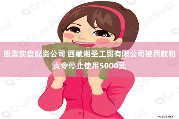 股票实盘配资公司 西藏湘圣工贸有限公司被罚款和责令停止使用5000元