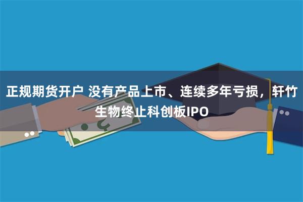 正规期货开户 没有产品上市、连续多年亏损，轩竹生物终止科创板IPO