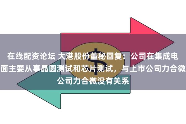 在线配资论坛 大港股份董秘回复：公司在集成电路业务方面主要从事晶圆测试和芯片测试，与上市公司力合微没