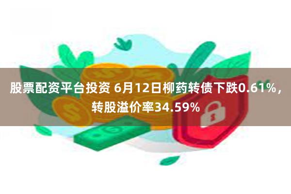 股票配资平台投资 6月12日柳药转债下跌0.61%，转股溢价率34.59%