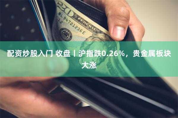 配资炒股入门 收盘丨沪指跌0.26%，贵金属板块大涨