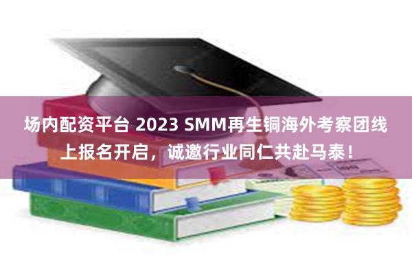 场内配资平台 2023 SMM再生铜海外考察团线上报名开启，诚邀行业同仁共赴马泰！