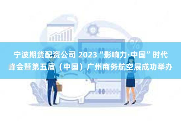 宁波期货配资公司 2023“影响力·中国”时代峰会暨第五届（中国）广州商务航空展成功举办