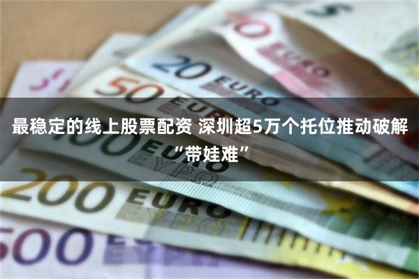 最稳定的线上股票配资 深圳超5万个托位推动破解“带娃难”