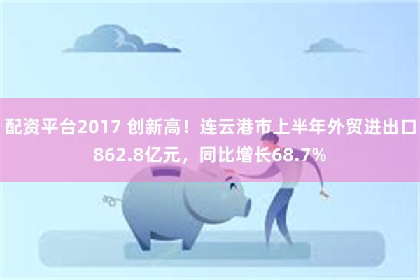 配资平台2017 创新高！连云港市上半年外贸进出口862.8亿元，同比增长68.7%