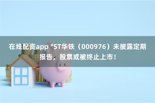 在线配资app *ST华铁（000976）未披露定期报告，股票或被终止上市！