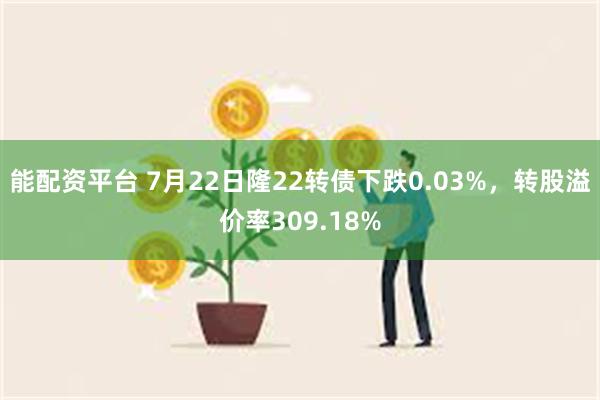 能配资平台 7月22日隆22转债下跌0.03%，转股溢价率309.18%