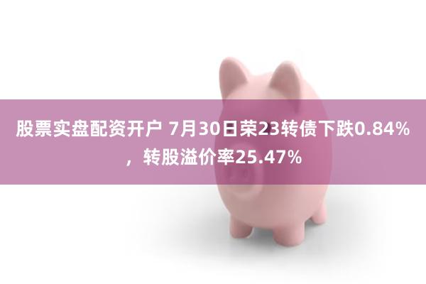 股票实盘配资开户 7月30日荣23转债下跌0.84%，转股溢价率25.47%