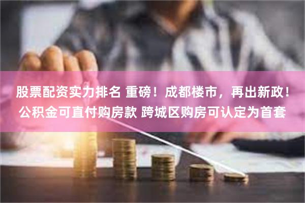 股票配资实力排名 重磅！成都楼市，再出新政！公积金可直付购房款 跨城区购房可认定为首套