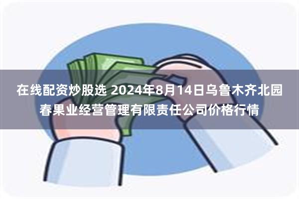 在线配资炒股选 2024年8月14日乌鲁木齐北园春果业经营管理有限责任公司价格行情