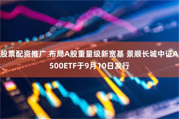 股票配资推广 布局A股重量级新宽基 景顺长城中证A500ETF于9月10日发行