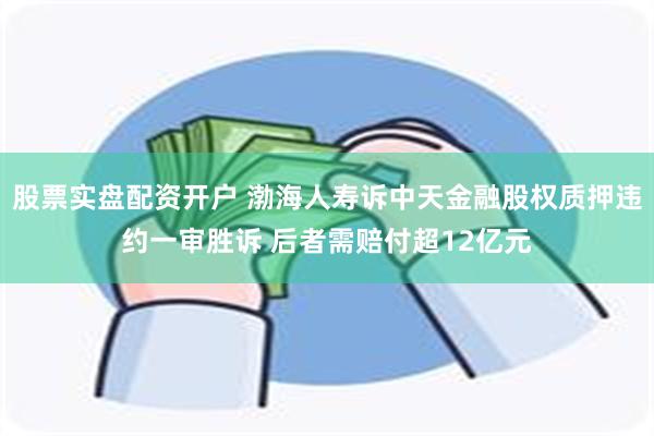 股票实盘配资开户 渤海人寿诉中天金融股权质押违约一审胜诉 后者需赔付超12亿元