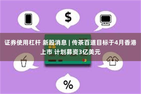 证券使用杠杆 新股消息 | 传茶百道目标于4月香港上市 计划募资3亿美元