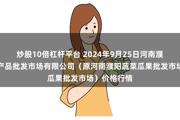 炒股10倍杠杆平台 2024年9月25日河南濮阳宏进农副产品批发市场有限公司（原河南濮阳蔬菜瓜果批发市场）价格行情