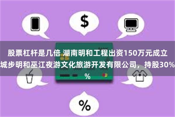 股票杠杆是几倍 湖南明和工程出资150万元成立城步明和巫江夜游文化旅游开发有限公司，持股30%