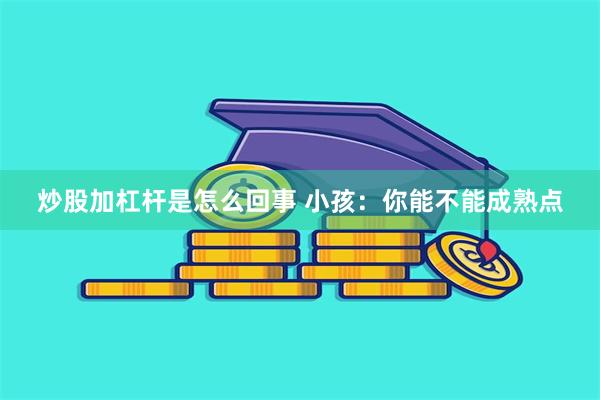 炒股加杠杆是怎么回事 小孩：你能不能成熟点