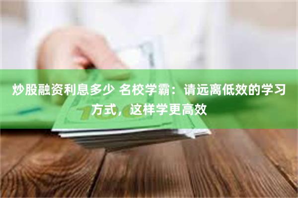 炒股融资利息多少 名校学霸：请远离低效的学习方式，这样学更高效