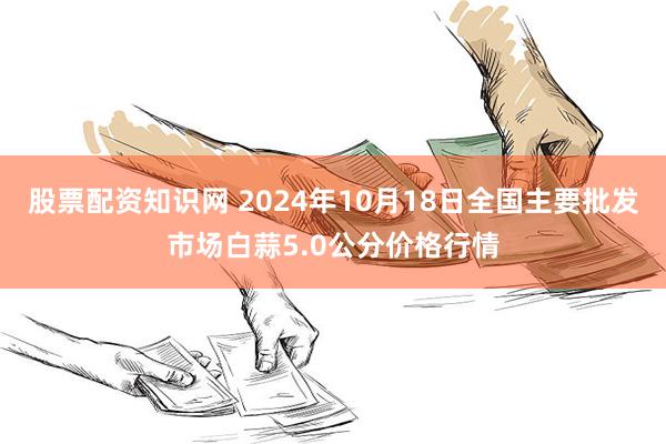 股票配资知识网 2024年10月18日全国主要批发市场白蒜5.0公分价格行情