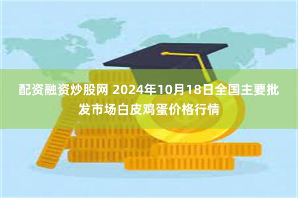 配资融资炒股网 2024年10月18日全国主要批发市场白皮鸡蛋价格行情