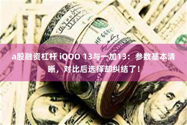 a股融资杠杆 iQOO 13与一加13：参数基本清晰，对比后选择却纠结了！