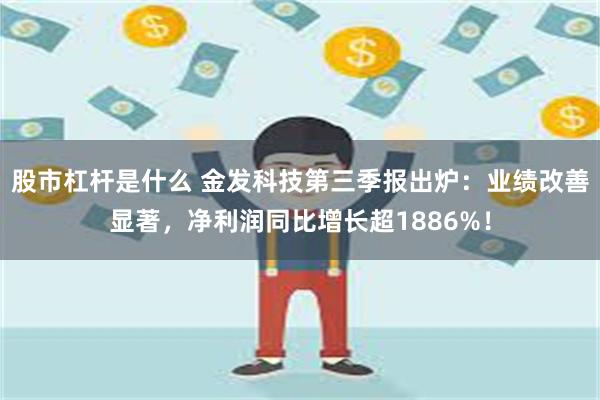 股市杠杆是什么 金发科技第三季报出炉：业绩改善显著，净利润同比增长超1886%！