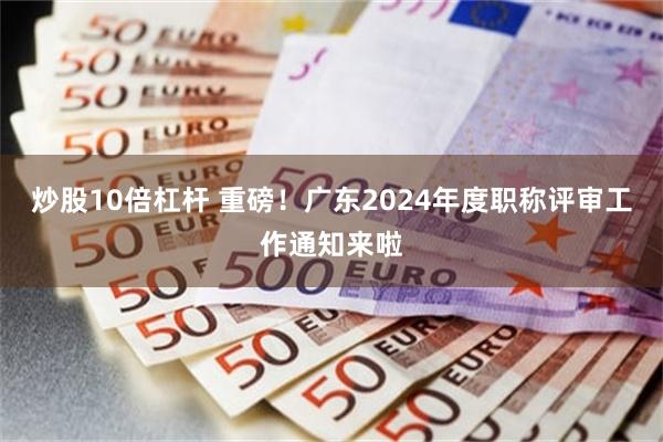 炒股10倍杠杆 重磅！广东2024年度职称评审工作通知来啦