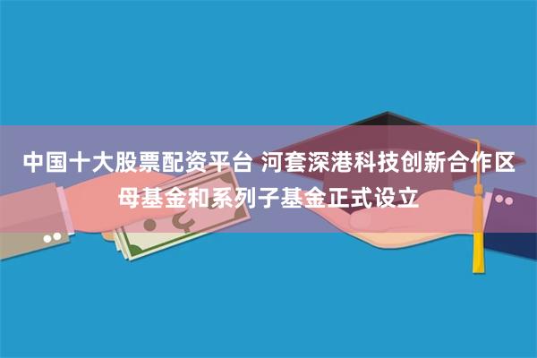 中国十大股票配资平台 河套深港科技创新合作区母基金和系列子基金正式设立