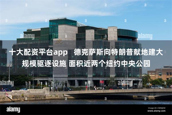 十大配资平台app   德克萨斯向特朗普献地建大规模驱逐设施 面积近两个纽约中央公园