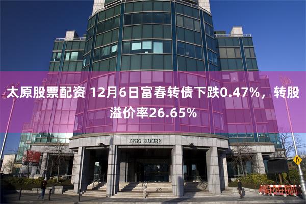 太原股票配资 12月6日富春转债下跌0.47%，转股溢价率26.65%