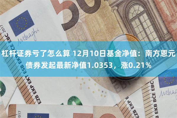 杠杆证券亏了怎么算 12月10日基金净值：南方恩元债券发起最新净值1.0353，涨0.21%