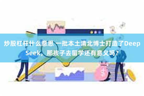 炒股杠杆什么意思 一批本土清北博士打造了DeepSeek，那孩子去留学还有意义吗？