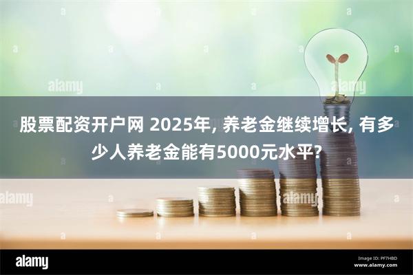 股票配资开户网 2025年, 养老金继续增长, 有多少人养老金能有5000元水平?