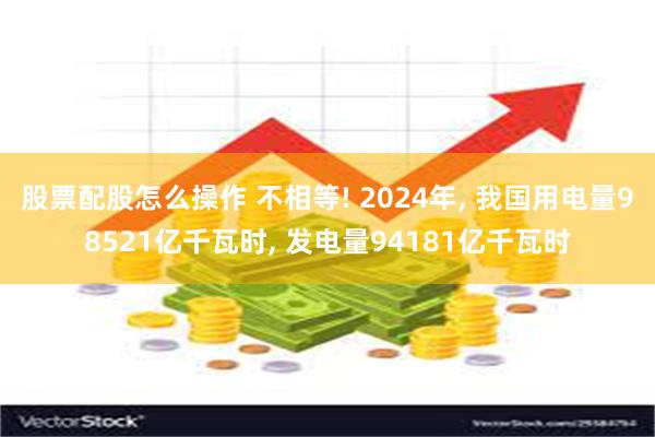 股票配股怎么操作 不相等! 2024年, 我国用电量98521亿千瓦时, 发电量94181亿千瓦时