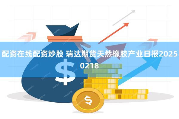 配资在线配资炒股 瑞达期货天然橡胶产业日报20250218