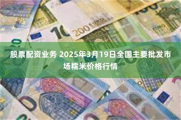 股票配资业务 2025年3月19日全国主要批发市场糯米价格行情