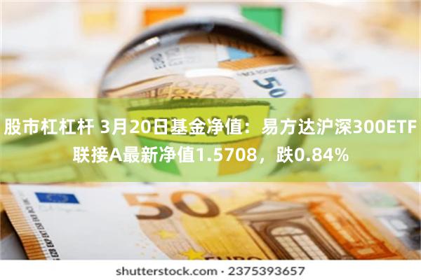 股市杠杠杆 3月20日基金净值：易方达沪深300ETF联接A最新净值1.5708，跌0.84%